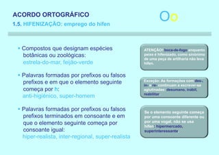 ACORDO ORTOGRÁFICO
1.5. HIFENIZAÇÃO: emprego do hífen
                                                            Oo

 § Compostos que designam espécies                  ATENÇÃO! boca-de-fogo enquanto
   botânicas ou zoológicas:                         peixe é hifenizado, como sinónimo
                                                    de uma peça de artilharia não leva
   estrela-do-mar, feijão-verde                     hífen.


 § Palavras formadas por prefixos ou falsos
                                                    Exceção: As formações com des-,
   prefixos e em que o elemento seguinte            in- e re- continuam a escrever-se
   começa por h:                                    aglutinadas: desumano, inábil,
                                                    reabilitar.
   anti-higiénico, super-homem

 § Palavras formadas por prefixos ou falsos         Se o elemento seguinte começa
   prefixos terminados em consoante e em            por uma consoante diferente ou
   que o elemento seguinte começa por               por uma vogal, não se usa
                                                    hífen: hipermercado,
   consoante igual:                                 superinteressante.
   hiper-realista, inter-regional, super-realista
 