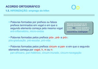 ACORDO ORTOGRÁFICO
1.5. HIFENIZAÇÃO: emprego do hífen
                                                          Oo

  § Palavras formadas por prefixos ou falsos
                                                     Atenção! Excetuam-se as
    prefixos terminados em vogal e em que o          palavras formadas com o
    segundo elemento começa pela mesma vogal:        prefixo co- mesmo quando o
                                                     elemento seguinte inicia por o:
    anti-inflamatório, micro-ondas                   coocorrência, coobrigação.


  § Palavras formadas pelos prefixos pós-, pré- e pró-:
  pós-graduação, pré-escolar, pró-vida

  § Palavras formadas pelos prefixos circum- e pan- e em que o segundo
  elemento começa por vogal, h, m ou n:
    pan-africano, pan-helénico, circum-murado, circum-navegação
 