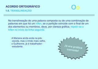 ACORDO ORTOGRÁFICO
1.6. TRANSLINEAÇÃO
                                                       Oo
 Na translineação de uma palavra composta ou de uma combinação de
 palavras em que há um hífen, se a partição coincide com o final de um
 dos elementos ou membros, deve, por clareza gráfica, repetir-se o
 hífen no início da linha seguinte.


    A Mariana ainda anda na pré-
    -escola, mas o irmão mais velho,
    o Guilherme, já é trabalhador-
    -estudante.
 