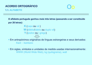 ACORDO ORTOGRÁFICO
1.1. ALFABETO
                                                        Oo
  O alfabeto português ganhou mais três letras (passando a ser constituído
  por 26 letras):
                    K (capa ou cá )
                    W (dâblio/dáblio ou duplo vê)
                    Y (ípsilon ou i grego)

  § Em antropónimos originários de línguas estrangeiras e seus derivados:
        Kant - kantiano

  § Em siglas, símbolos e unidades de medida usadas internacionalmente:
         WWW (World Wide Web), kg (quilograma), watt
 