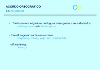 ACORDO ORTOGRÁFICO
1.1. ALFABETO
                                                       Oo

  § Em topónimos originários de línguas estrangeiras e seus derivados:
       washingtoniano (de Washington)


  § Em estrangeirismos de uso corrente:
        carjacking, whisky, yoga, kart, windsurfista

  § Africanismos:
          kwanza
 