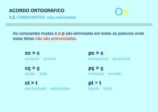 ACORDO ORTOGRÁFICO
1.2. CONSOANTES: não articuladas
                                                       Oo
 As consoantes mudas c e p são eliminadas em todas as palavras onde
 estas letras não são pronunciadas.


       cc > c                         pc > c
       accionar > acionar             excepcional > excecional

       cç > ç                         pç > ç
       acção > ação                   recepção > receção

       ct > t                         pt > t
       electricidade > eletricidade   Egipto > Egito
 