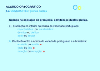 ACORDO ORTOGRÁFICO
1.2. CONSOANTES: grafias duplas
                                                        Oo
  Quando há oscilação na pronúncia, admitem-se duplas grafias.

  a) Oscilação no interior da norma de variedade portuguesa:
        característica ou caraterística
        deíctico ou deítico
        setor ou sector

  b) Oscilação entre a norma de variedade portuguesa e a brasileira:
         amnistia ou anistia Br
          facto ou fato Br
          receção ou recepção Br
 