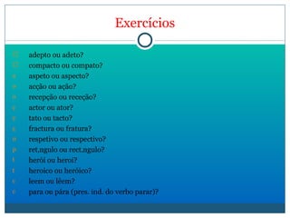 Exercícios adepto ou adeto? compacto ou compato? aspeto ou aspecto? acção ou ação? recepção ou receção? actor ou ator? tato ou tacto? fractura ou fratura? respetivo ou respectivo? retângulo ou rectângulo? herói ou heroi? heroico ou heróico? leem ou lêem? para ou pára (pres. ind. do verbo parar)? 