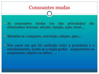 Consoantes mudas As consoantes mudas (ou não articuladas) são eliminadas :  lecionar, adoção, injeção, ação, atual,… Mantém-se: compacto, convicção, adepto, apto,… Nos casos em que há oscilação entre a pronúncia e o emudecimento, aceita-se a dupla grafia:  acupunctura ou acupuntura, céptico ou cético, … 