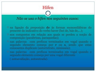 Hífen Não se usa o hífen nos seguintes casos: na ligação da preposição  de  às formas monossilábicas do presente do indicativo do verbo haver (hei de, hás de,…); nos compostos em relação aos quais se perdeu a noção de composição (parabrisas, paraquedas); nas palavras  com prefixos terminados em vogal quando o segundo elemento começa por  r  ou  s , sendo que estas consoantes duplicam (autorretrato, minissaia); nas palavras  com prefixos terminados em vogal quando o segundo elemento começa por uma vogal diferente  ( autoavaliação, autoestrada). 