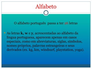 Alfabeto O alfabeto português  passa a ter  26  letras As letras  k, w  e  y , acrescentadas ao alfabeto da língua portuguesa, aparecem apenas em casos especiais, como em abreviaturas, siglas, símbolos, nomes próprios, palavras estrangeiras e seus derivados (ex. kg, km, windsurf, playstation, yoga).   