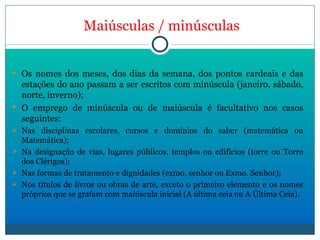 Maiúsculas   /   minúsculas Os nomes dos meses, dos dias da semana, dos pontos cardeais e das estações do ano passam a ser escritos com minúscula (janeiro, sábado, norte, inverno); O emprego de minúscula ou de maiúscula é facultativo nos casos seguintes:  Nas disciplinas escolares, cursos e domínios do saber (matemática ou Matemática); Na designação de vias, lugares públicos, templos ou edifícios (torre ou Torre dos Clérigos); Nas formas de tratamento e dignidades (exmo. senhor ou Exmo. Senhor); Nos títulos de livros ou obras de arte, exceto o primeiro elemento e os nomes próprios que se grafam com maiúscula inicial (A última ceia ou A Última Ceia). 