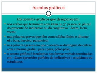 Acentos gráficos Há acentos gráficos que desaparecem: nos verbos que terminam com  êem  na 3ª pessoa do plural do presente do indicativo ou do conjuntivo : deem, leem, veem; nas palavras graves que têm como sílaba tónica o ditongo  oi  : boia, heroico, paranoico; nas palavras graves em que o acento as distinguia de outras com a mesma grafia : pára>para, pêlo>pelo; o acento gráfico é facultativo nas formas verbais terminadas em – ámos  (pretérito perfeito do indicativo) : estudámos ou estudamos. 
