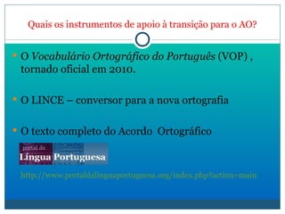 Quais os instrumentos de apoio à transição para o AO? O  Vocabulário Ortográfico do Português  (VOP) , tornado oficial em 2010. O LINCE – conversor para a nova ortografia O texto completo do Acordo  Ortográfico http://www.portaldalinguaportuguesa.org/index.php?action=main 