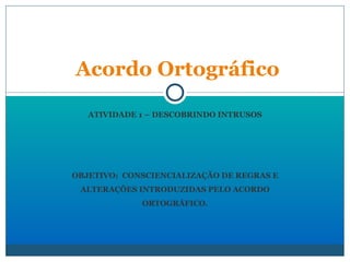 ATIVIDADE 1 – DESCOBRINDO INTRUSOS OBJETIVO:  CONSCIENCIALIZAÇÃO DE REGRAS E ALTERAÇÕES INTRODUZIDAS PELO ACORDO ORTOGRÁFICO.   Acordo Ortográfico 