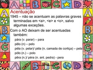Acentuação
1945 – não se acentuam as palavras graves
  terminadas em <a>, <e> e <o>, salvo
  algumas exceções.
Com o AO deixam de ser acentuadas
  também:
  pára (v. parar) – para
  pêlo (n) – pelo
  péla (v. pelar)/ péla (n. camada de cortiça) – pela
  pólo (n.) – polo
  pêra (n.)/ péra (n. ant. pedra) - pera

                  Professora Vanda Barreto              10
 