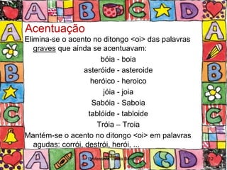 Acentuação
Elimina-se o acento no ditongo <oi> das palavras
   graves que ainda se acentuavam:
                        bóia - boia
                  asteróide - asteroide
                     heróico - heroico
                         jóia - joia
                     Sabóia - Saboia
                    tablóide - tabloide
                       Tróia – Troia
Mantém-se o acento no ditongo <oi> em palavras
   agudas: corrói, destrói, herói, ...
                  Professora Vanda Barreto         12
 