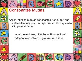 Consoantes Mudas

Assim, eliminam-se as consoantes <c> e <p> que
  antecedem um <c>, um <ç> ou um <t> e que não
  são pronunciadas:

    atual, selecionar, direção, anticoncecional
    adoção, ator, ótimo, Egito, rutura, direto, ...




                   Professora Vanda Barreto           15
 