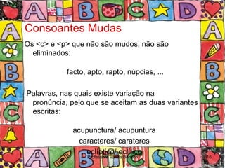 Consoantes Mudas
Os <c> e <p> que não são mudos, não são
  eliminados:

           facto, apto, rapto, núpcias, ...

Palavras, nas quais existe variação na
 pronúncia, pelo que se aceitam as duas variantes
 escritas:

             acupunctura/ acupuntura
               caracteres/ carateres
                 eclíptico/ eclítico
                 Professora Vanda Barreto           16
 