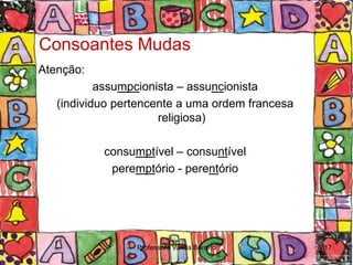 Consoantes Mudas
Atenção:
           assumpcionista – assuncionista
   (individuo pertencente a uma ordem francesa
                      religiosa)

           consumptível – consuntível
            peremptório - perentório




                 Professora Vanda Barreto        17
 