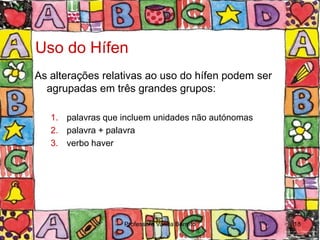 Uso do Hífen
As alterações relativas ao uso do hífen podem ser
  agrupadas em três grandes grupos:

   1. palavras que incluem unidades não autónomas
   2. palavra + palavra
   3. verbo haver




                   Professora Vanda Barreto         18
 