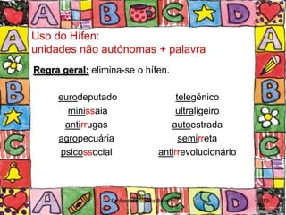 Uso do Hífen:
unidades não autónomas + palavra
Regra geral: elimina-se o hífen.

     eurodeputado                       telegénico
       minissaia                        ultraligeiro
      antirrugas                      autoestrada
     agropecuária                        semirreta
     psicossocial                  antirrevolucionário



                  Professora Vanda Barreto               19
 