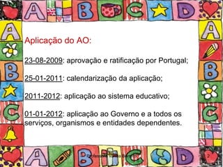 Aplicação do AO:

23-08-2009: aprovação e ratificação por Portugal;

25-01-2011: calendarização da aplicação;

2011-2012: aplicação ao sistema educativo;

01-01-2012: aplicação ao Governo e a todos os
serviços, organismos e entidades dependentes.



                  Professora Vanda Barreto          2
 