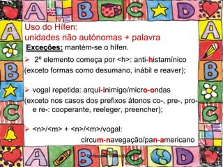 Uso do Hífen:
unidades não autónomas + palavra
Exceções: mantém-se o hífen.
 2º elemento começa por <h>: anti-histamínico
(exceto formas como desumano, inábil e reaver);

 vogal repetida: arqui-inimigo/micro-ondas
(exceto nos casos dos prefixos átonos co-, pre-, pro-
  e re-: cooperante, reeleger, preencher);

 <n>/<m> + <n>/<m>/vogal:
              circum-navegação/pan-americano

                   Professora Vanda Barreto             20
 