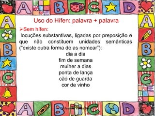 Uso do Hífen: palavra + palavra
Sem hífen:
 locuções substantivas, ligadas por preposição e
que não constituem unidades semânticas
(“existe outra forma de as nomear”):
                      dia a dia
                  fim de semana
                   mulher a dias
                  ponta de lança
                   cão de guarda
                    cor de vinho



                 Professora Vanda Barreto          23
 