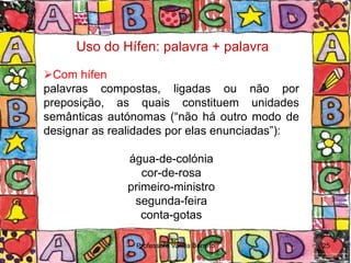Uso do Hífen: palavra + palavra

Com hífen
palavras compostas, ligadas ou não por
preposição, as quais constituem unidades
semânticas autónomas (“não há outro modo de
designar as realidades por elas enunciadas”):

              água-de-colónia
                 cor-de-rosa
              primeiro-ministro
               segunda-feira
                 conta-gotas

                Professora Vanda Barreto        25
 