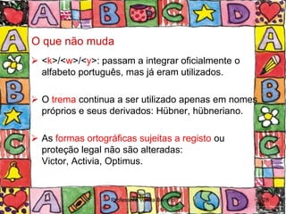 O que não muda
 <k>/<w>/<y>: passam a integrar oficialmente o
  alfabeto português, mas já eram utilizados.

 O trema continua a ser utilizado apenas em nomes
  próprios e seus derivados: Hübner, hübneriano.

 As formas ortográficas sujeitas a registo ou
  proteção legal não são alteradas:
  Victor, Activia, Optimus.


                   Professora Vanda Barreto          28
 