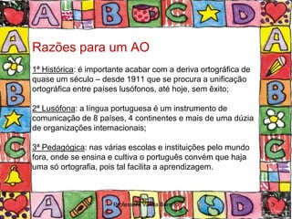 Razões para um AO
1ª Histórica: é importante acabar com a deriva ortográfica de
quase um século – desde 1911 que se procura a unificação
ortográfica entre países lusófonos, até hoje, sem êxito;

2ª Lusófona: a língua portuguesa é um instrumento de
comunicação de 8 países, 4 continentes e mais de uma dúzia
de organizações internacionais;

3ª Pedagógica: nas várias escolas e instituições pelo mundo
fora, onde se ensina e cultiva o português convém que haja
uma só ortografia, pois tal facilita a aprendizagem.



                      Professora Vanda Barreto                  3
 