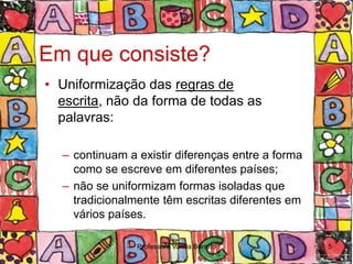 Em que consiste?
• Uniformização das regras de
  escrita, não da forma de todas as
  palavras:

  – continuam a existir diferenças entre a forma
    como se escreve em diferentes países;
  – não se uniformizam formas isoladas que
    tradicionalmente têm escritas diferentes em
    vários países.

                Professora Vanda Barreto           5
 