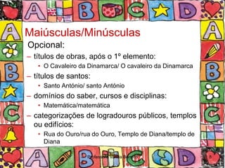 Maiúsculas/Minúsculas
Opcional:
– títulos de obras, após o 1º elemento:
   • O Cavaleiro da Dinamarca/ O cavaleiro da Dinamarca
– títulos de santos:
   • Santo António/ santo António
– domínios do saber, cursos e disciplinas:
   • Matemática/matemática
– categorizações de logradouros públicos, templos
  ou edifícios:
   • Rua do Ouro/rua do Ouro, Templo de Diana/templo de
     Diana

                    Professora Vanda Barreto              8
 
