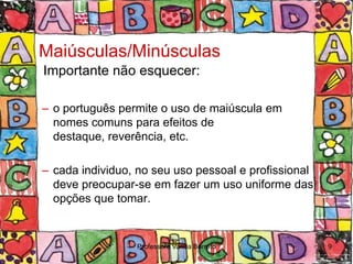 Maiúsculas/Minúsculas
Importante não esquecer:

– o português permite o uso de maiúscula em
  nomes comuns para efeitos de
  destaque, reverência, etc.

– cada individuo, no seu uso pessoal e profissional
  deve preocupar-se em fazer um uso uniforme das
  opções que tomar.


                 Professora Vanda Barreto             9
 
