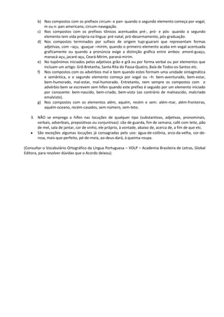 b) Nos compostos com os prefixos circum- e pan- quando o segundo elemento começa por vogal,
          m ou n: pan-americano, circum-navegação.
       c) Nos compostos com os prefixos tônicos acentuados pré-, pró- e pós- quando o segundo
          elemento tem vida própria na língua: pré-natal, pró-desarmamento, pós-graduação.
       d) Nos compostos terminados por sufixos de origem tupi-guarani que representam formas
          adjetivas, com –açu, -guaçue –mirim, quando o primeiro elemento acaba em vogal acentuada
          graficamente ou quando a pronúncia exige a distinção gráfica entre ambos: amoré-guaçu,
          manacá-açu, jacaré-açu, Ceará-Mirim, paraná-mirim.
       e) No topônimos iniciados pelos adjetivos grão e grã ou por forma verbal ou por elementos que
          incluam um artigo: Grã-Bretanha, Santa Rita do Passa-Quatro, Baía de Todos-os-Santos etc.
       f) Nos compostos com os advérbios mal e bem quando estes formam uma unidade sintagmática
          e semântica, e o segundo elemento começa por vogal ou –h: bem-aventurado, bem-estar,
          bem-humorado, mal-estar, mal-humorado. Entretanto, nem sempre os compostos com o
          advérbio bem se escrevem sem hífen quando este prefixo é seguido por um elemento iniciado
          por consoante: bem-nascido, bem-criado, bem-visto (ao contrário de malnascido, malcriado
          emalvisto).
       g) Nos compostos com os elementos além, aquém, recém e sem: além-mar, além-fronteiras,
          aquém-oceano, recém-casados, sem-número, sem-teto.

   3. NÃO se emprega o hífen nas locuções de qualquer tipo (substantivas, adjetivas, pronominais,
      verbais, adverbiais, prepositivas ou conjuntivas): cão de guarda, fim de semana, café com leite, pão
      de mel, sala de jantar, cor de vinho, ele próprio, à vontade, abaixo de, acerca de, a fim de que etc.
      São exceções algumas locuções já consagradas pelo uso: água-de-colônia, arco-da-velha, cor-de-
      rosa, mais-que-perfeito, pé-de-meia, ao-deus-dará, à queima-roupa.

(Consultar o Vocabulário Ortográfico da Língua Portuguesa – VOLP – Academia Brasileira de Letras, Global
Editora, para resolver dúvidas que o Acordo deixou).
 