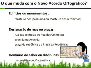 O que muda com o Novo Acordo Ortográfico?

   Edifícios ou monumentos :
      mosteiro dos jerónimos ou Mosteiro dos Jerónimos;


   Designação de ruas ou praças:
      rua das colmeias ou Rua das Colmeias;
      avenida ou Avenida;
      praça da república ou Praça da República;


   Domínios do saber ou disciplinas:
      matemática ou Matemática.
 