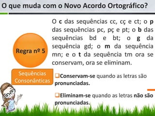 O que muda com o Novo Acordo Ortográfico?
              O c das sequências cc, cç e ct; o p
              das sequências pc, pç e pt; o b das
              sequências bd e bt; o g da
              sequência gd; o m da sequência
   Regra nº 5 mn; e o t da sequência tm ora se
              conservam, ora se eliminam.
    Sequências Conservam-se quando as letras são
   Consonânticas pronunciadas.

                Eliminam-se quando as letras não são
                pronunciadas.
 