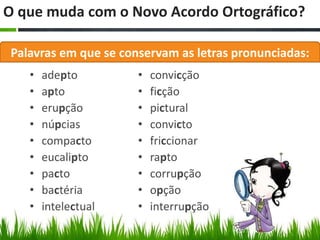 O que muda com o Novo Acordo Ortográfico?

 Palavras em que se conservam as letras pronunciadas:
    •   adepto         •   convicção
    •   apto           •   ficção
    •   erupção        •   pictural
    •   núpcias        •   convicto
    •   compacto       •   friccionar
    •   eucalipto      •   rapto
    •   pacto          •   corrupção
    •   bactéria       •   opção
    •   intelectual    •   interrupção
 