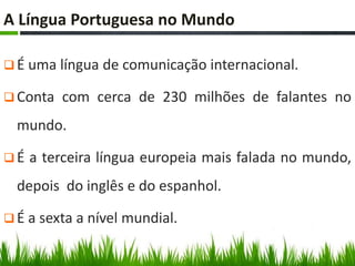 A Língua Portuguesa no Mundo

 É uma língua de comunicação internacional.

 Conta   com cerca de 230 milhões de falantes no
  mundo.

É   a terceira língua europeia mais falada no mundo,
  depois do inglês e do espanhol.

 É a sexta a nível mundial.
 
