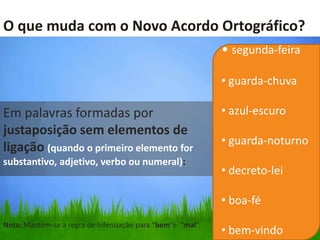 O que muda com o Novo Acordo Ortográfico?
                                                            • segunda-feira

                                                            • guarda-chuva

Em palavras formadas por                                    • azul-escuro
justaposição sem elementos de
                                                            • guarda-noturno
ligação (quando o primeiro elemento for
substantivo, adjetivo, verbo ou numeral):
                                                            • decreto-lei

                                                            • boa-fé
Nota: Mantém-se a regra de hifenização para “bem”e “mal”.
                                                            • bem-vindo
 