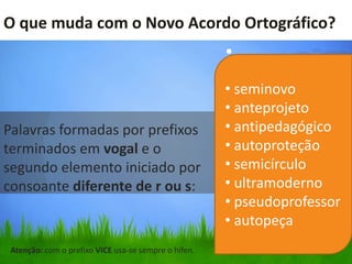 O que muda com o Novo Acordo Ortográfico?
                                                      •

                                                      • seminovo
                                                      • anteprojeto
Palavras formadas por prefixos                        • antipedagógico
terminados em vogal e o                               • autoproteção
segundo elemento iniciado por                         • semicírculo
consoante diferente de r ou s:                        • ultramoderno
                                                      • pseudoprofessor
                                                      • autopeça
 Atenção: com o prefixo VICE usa-se sempre o hífen.
 