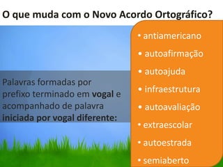 O que muda com o Novo Acordo Ortográfico?
                         •
                                • antiamericano
                                • autoafirmação
                                • autoajuda
Palavras formadas por
prefixo terminado em vogal e    • infraestrutura
acompanhado de palavra          • autoavaliação
iniciada por vogal diferente:
                                • extraescolar
                                • autoestrada
                                • semiaberto
 