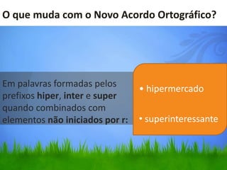 O que muda com o Novo Acordo Ortográfico?




Em palavras formadas pelos
                                 • hipermercado
prefixos hiper, inter e super
quando combinados com
elementos não iniciados por r:   • superinteressante
 