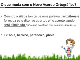 O que muda com o Novo Acordo Ortográfico??

• Quando a sílaba tónica de uma palavra paroxítona é
  formada pelo ditongo abertos oi, o acento agudo
  será eliminado (tal com já acontecia com comboio, dezoito…).

• Ex: boia, heroico, paranoico, jiboia.
 