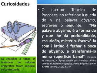 Curiosidades
                             • O    escritor    Teixeira    de
                               Pascoaes, ao referir-se à queda
                               do y na palavra abysmo,
                               escreveu o seguinte:        “Na
                               palavra abysmo, é a forma do
                               y que lhe dá profundidade,
                               escuridão, mistério. Escrevê-la
                               com i latino é fechar a boca
                               do abysmo, é transformá-lo
As reacções a todas as
                               numa superfície banal”. (Teixeira
                               de Pascoais, A Águia, citado por Francisco Álvaro
tentativas    de   reforma     Gomes, O Acordo Ortográfico, Porto, Edições Flumen
ortográfica foram seguidas     e Porto Editora, 2008, p. 10)
de contestação.
 