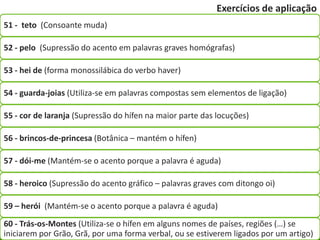 Exercícios de aplicação
51 - teto (Consoante muda)

52 - pelo (Supressão do acento em palavras graves homógrafas)

53 - hei de (forma monossilábica do verbo haver)

54 - guarda-joias (Utiliza-se em palavras compostas sem elementos de ligação)

55 - cor de laranja (Supressão do hífen na maior parte das locuções)

56 - brincos-de-princesa (Botânica – mantém o hífen)

57 - dói-me (Mantém-se o acento porque a palavra é aguda)

58 - heroico (Supressão do acento gráfico – palavras graves com ditongo oi)

59 – herói (Mantém-se o acento porque a palavra é aguda)
60 - Trás-os-Montes (Utiliza-se o hífen em alguns nomes de países, regiões (…) se
iniciarem por Grão, Grã, por uma forma verbal, ou se estiverem ligados por um artigo)
 