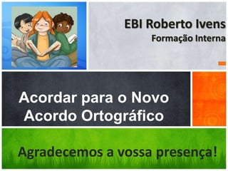 EBI Roberto Ivens
                   Formação Interna




Acordar para o Novo
Acordo Ortográfico

Agradecemos a vossa presença!
 