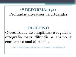 1ª REFORMA: 1911
  Profundas alterações na ortografia


             OBJETIVO
•Necessidade de simplificar e regular a
ortografia para difundir o ensino e
combater o analfabetismo.
   http://repcem.blogspot.com/2011/03/acordo-ortografico.html
 