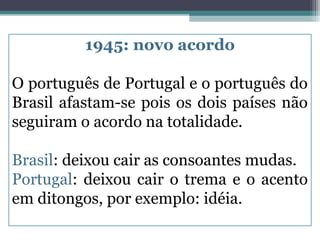 1945: novo acordo

O português de Portugal e o português do
Brasil afastam-se pois os dois países não
seguiram o acordo na totalidade.

Brasil: deixou cair as consoantes mudas.
Portugal: deixou cair o trema e o acento
em ditongos, por exemplo: idéia.
 
