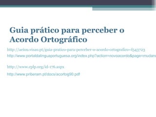 Guia prático para perceber o
 Acordo Ortográfico
http://aeiou.visao.pt/guia-pratico-para-perceber-o-acordo-ortografico=f543723
http://www.portaldalinguaportuguesa.org/index.php?action=novoacordo&page=mudanc

http://www.cplp.org/id-176.aspx
http://www.priberam.pt/docs/acortog90.pdf
 