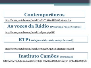 Contemporâneos
 http://www.youtube.com/watch?v=MzTrK8ouHhM&feature=fvw

   As vozes da Rádio (Programa Prós e Contras)
 http://www.youtube.com/watch?v=l3zzn4k9dRE


             RTP1 (telejornal de 06 de março de 2008)
 http://www.youtube.com/watch?v=CnyaWNpA-98&feature=related


             Instituto Camões (formação)
http://www.youtube.com/watch?v=JkCj_HcZ3Yg&feature=player_embedded#at=76
 