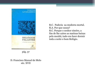 R.C. Padecia ua modorra mortal.
                              R.A. Por que causa?
                              R.C. Porque o senhor sineiro, a
                              fim de lhe caíres as matinas baixas
                              pela menhã, tudo era fazer dormir
                              toda a noite o bom Relógio.




          pág. 37


D. Francisco Manuel de Melo
          séc. XVII
 