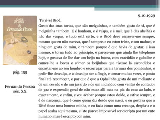 9.10.1929
                     Terrível Bébé:
                Gosto das suas cartas, que são meiguinhas, e também gosto de si, que é
                meiguinha tambem. E é bonbom, e é vespa, e é mel, que é das abelhas e
                não das vespas, e tudo está certo, e o Bébé deve escrever-me sempre,
                mesmo que eu não escreva, que é sempre, e eu estou triste, e sou maluco, e
                ninguem gosta de mim, e tambem porque é que havia de gostar, e isso
                mesmo, e torna tudo ao principio, e parece-me que ainda lhe telephono
                hoje, e gostava de lhe dar um beijo na bocca, com exactidão e gulodice e
                comer-lhe a bocca e comer os beijinhos que tivesse lá escondidos e
                encostar-me ao seu hombro e escorregar para a ternura dos pombinhos, e
    pág. 155    pedir-lhe desculpa, e a desculpa ser a fingir, e tornar muitas vezes, e ponto
                final até recomeçar, e por que é que a Ophelinha gosta de um meliante e
                de um cevado e de um javardo e de um indivíduo com ventas de contador
Fernando Pessoa
    séc. XX     de gaz e expressão geral de não estar alli mas na pia da casa ao lado, e
                exactamente, e enfim, e vou acabar porque estou doido, e estive sempre, e
                é de nascença, que é como quem diz desde que nasci, e eu gostava que a
                Bébé fosse uma boneca minha, e eu fazia como uma creança, despia-a e o
                papel acaba aqui mesmo, e isto parece impossível ser escripto por um ente
                humano, mas é escripto por mim.
 